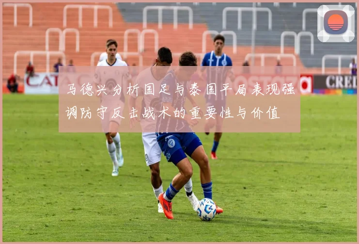 马德兴分析国足与泰国平局表现强调防守反击战术的重要性与价值