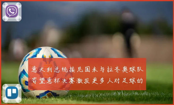 意大利总统接见国米与拉齐奥球队寄望意杯决赛激发更多人对足球的热爱