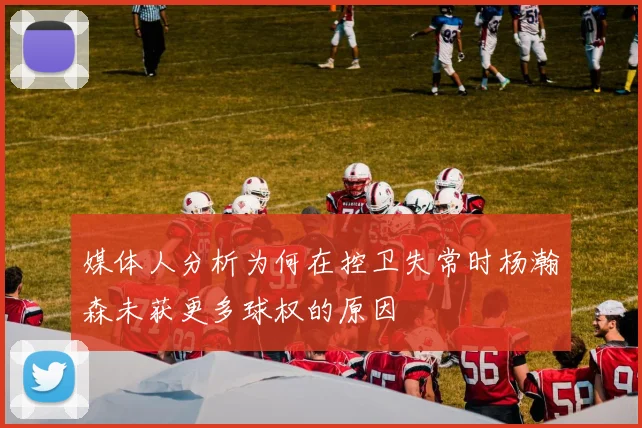 媒体人分析为何在控卫失常时杨瀚森未获更多球权的原因