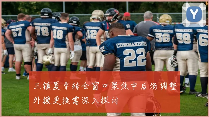三镇夏季转会窗口聚焦中后场调整外援更换需深入探讨