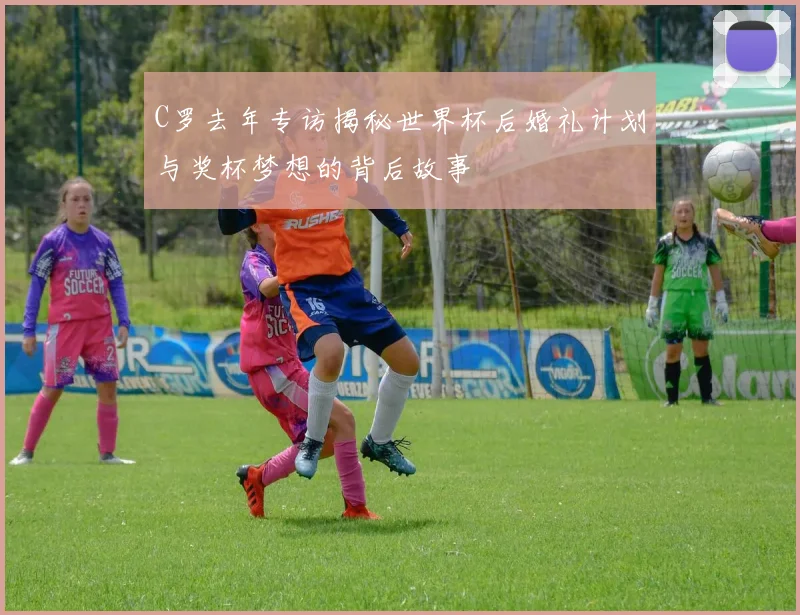 C罗去年专访揭秘世界杯后婚礼计划与奖杯梦想的背后故事