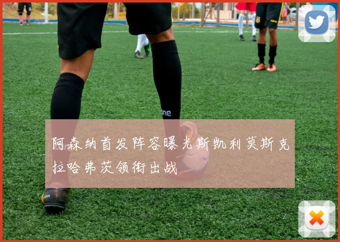 阿森纳首发阵容曝光斯凯利莫斯克拉哈弗茨领衔出战