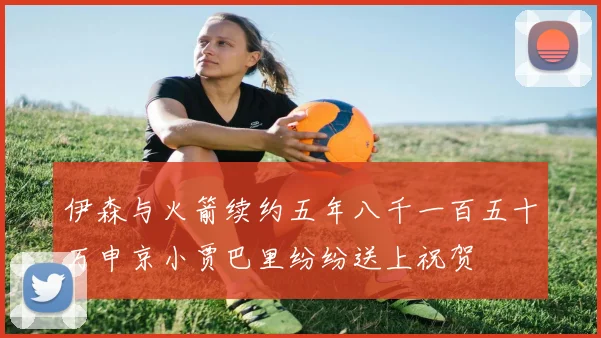 伊森与火箭续约五年八千一百五十万申京小贾巴里纷纷送上祝贺