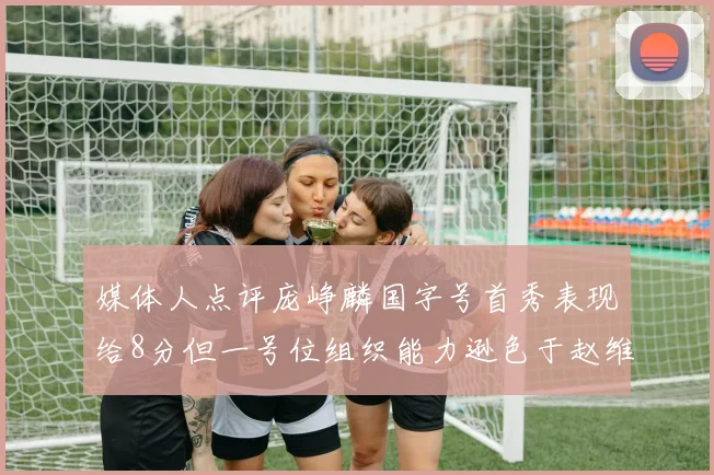 媒体人点评庞峥麟国字号首秀表现给8分但一号位组织能力逊色于赵维伦