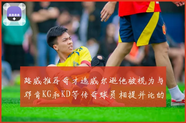 路威推荐奇才选威尔逊他被视为与邓肯KG和KD等传奇球员相提并论的未来之星