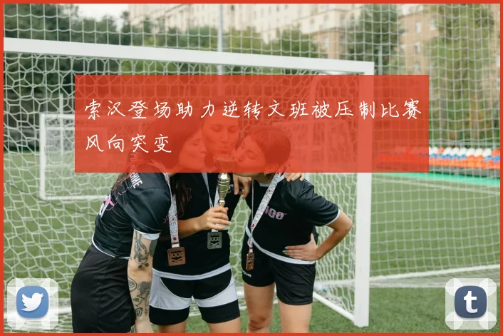 索汉登场助力逆转文班被压制比赛风向突变