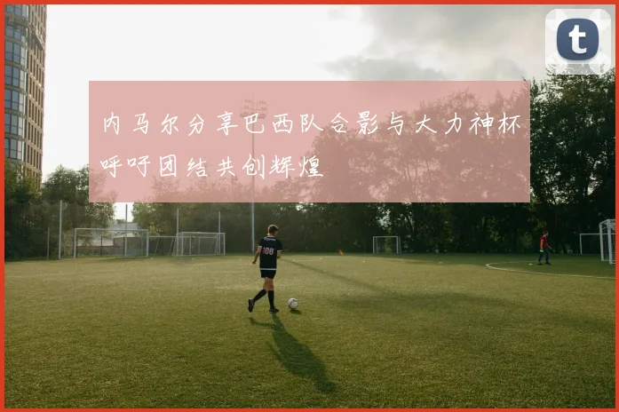 内马尔分享巴西队合影与大力神杯呼吁团结共创辉煌