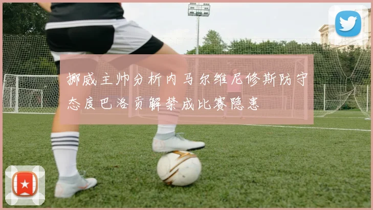 挪威主帅分析内马尔维尼修斯防守态度巴洛贡解禁成比赛隐患