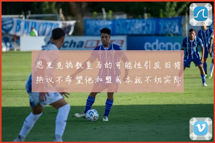 恩里克执教皇马的可能性引发旧将热议不希望他加盟或本就不切实际