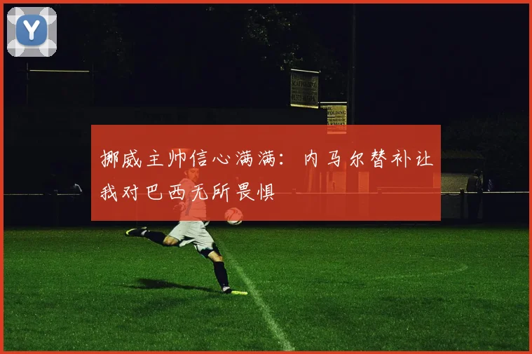 挪威主帅信心满满：内马尔替补让我对巴西无所畏惧