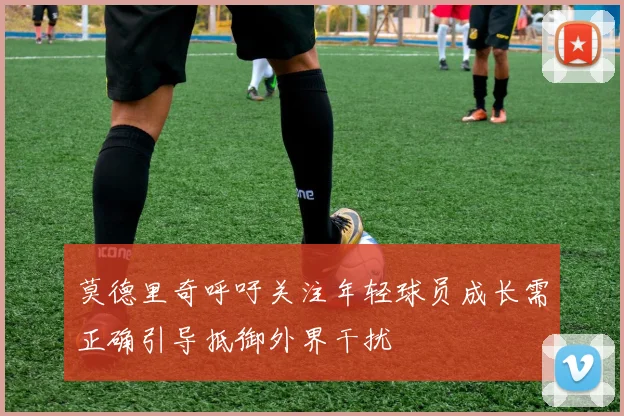 莫德里奇呼吁关注年轻球员成长需正确引导抵御外界干扰