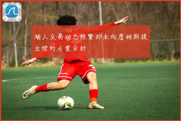 湖人交易动态频繁却未向詹姆斯提出续约方案分析