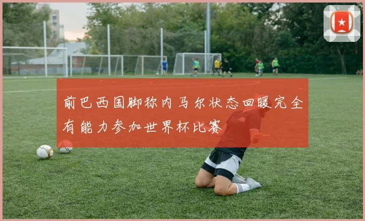 前巴西国脚称内马尔状态回暖完全有能力参加世界杯比赛