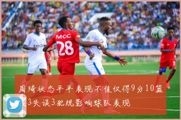 周琦状态平平表现不佳仅得9分10篮板3失误3犯规影响球队表现