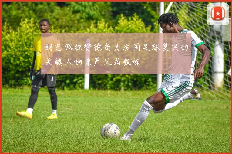 姆巴佩称赞德尚为法国足球复兴的关键人物兼严父式教练