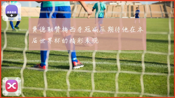 费德勒赞梅西夺冠减压期待他在本届世界杯的精彩表现