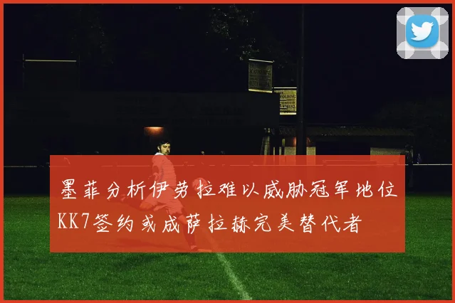 墨菲分析伊劳拉难以威胁冠军地位KK7签约或成萨拉赫完美替代者