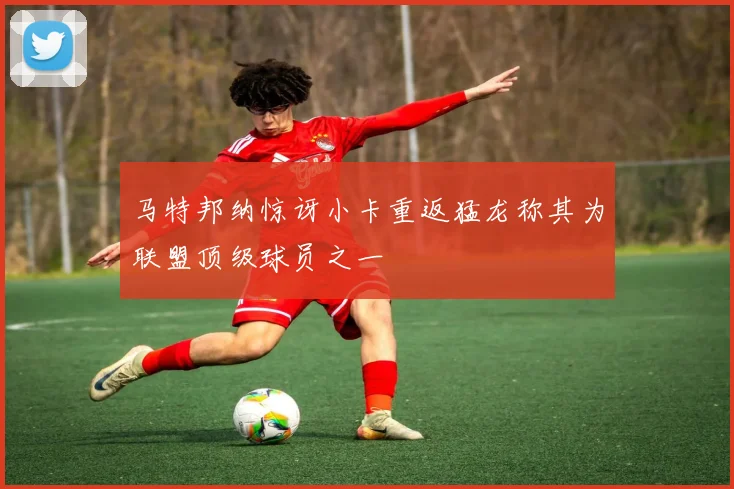 马特邦纳惊讶小卡重返猛龙称其为联盟顶级球员之一
