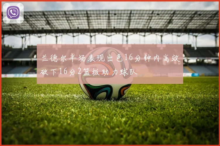 兰德尔半场表现出色16分钟内高效砍下16分2篮板助力球队