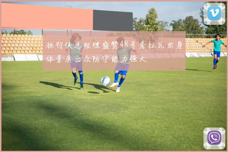 独行侠总经理盛赞48号秀拉瓦尔身体素质出众防守能力强大