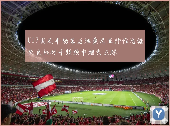 U17国足半场落后坦桑尼亚帅惟浩错失良机对手频频中框失点球
