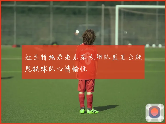 杜兰特绝杀老东家太阳队直言击败甩锅球队心情愉悦