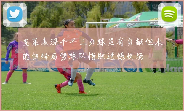 克莱表现平平三分球虽有贡献但未能扭转局势球队惜败遗憾收场
