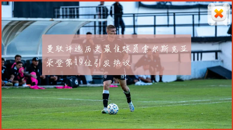 曼联评选历史最佳球员索尔斯克亚荣登第19位引发热议