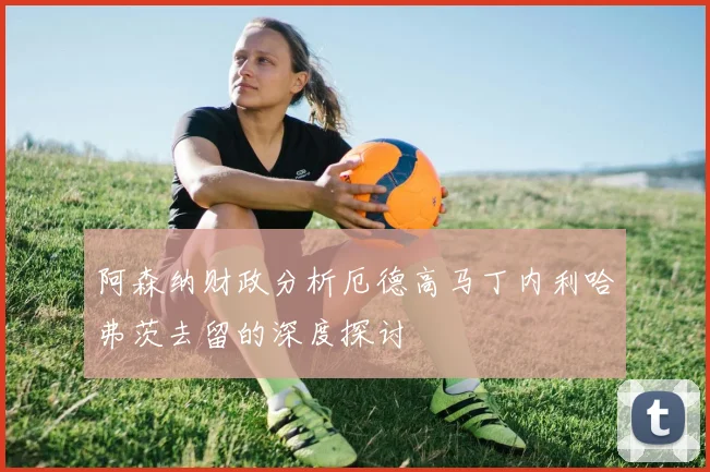 阿森纳财政分析厄德高马丁内利哈弗茨去留的深度探讨