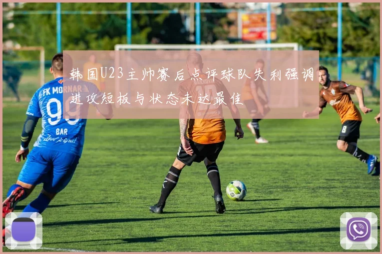 韩国U23主帅赛后点评球队失利强调进攻短板与状态未达最佳