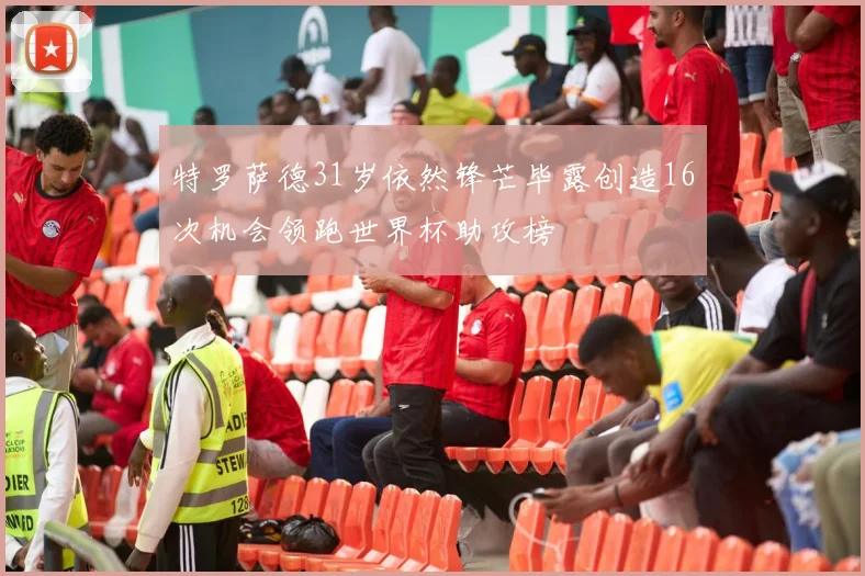 特罗萨德31岁依然锋芒毕露创造16次机会领跑世界杯助攻榜