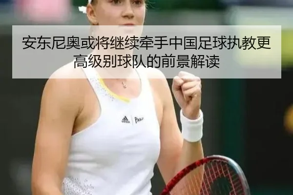 安东尼奥或将继续牵手中国足球执教更高级别球队的前景解读（milan.com）