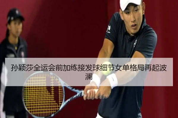 孙颖莎全运会前加练接发球细节女单格局再起波澜（milan.com）